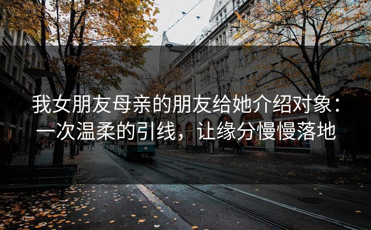 我女朋友母亲的朋友给她介绍对象：一次温柔的引线，让缘分慢慢落地