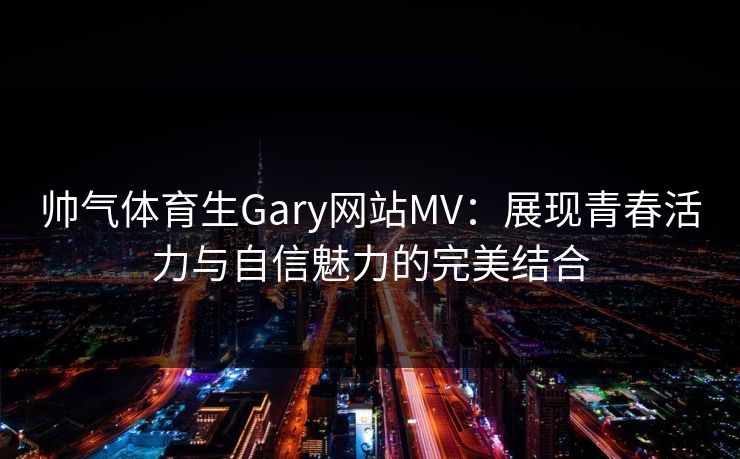 帅气体育生Gary网站MV：展现青春活力与自信魅力的完美结合