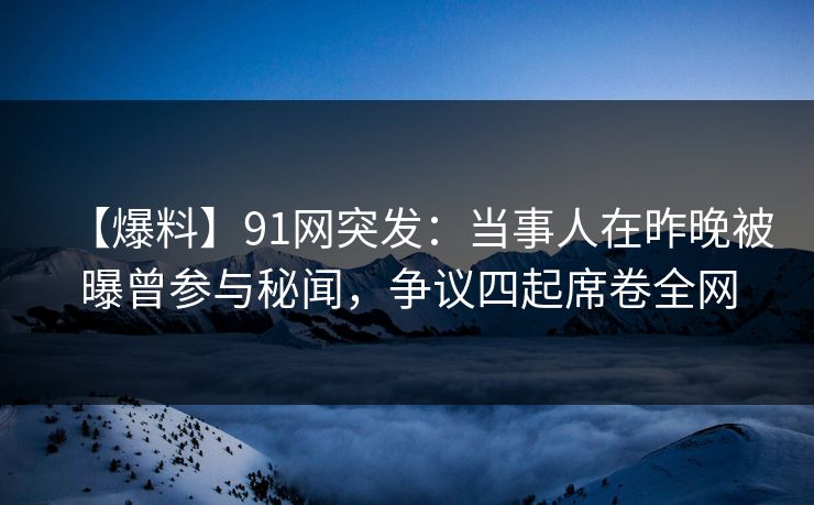 【爆料】91网突发：当事人在昨晚被曝曾参与秘闻，争议四起席卷全网