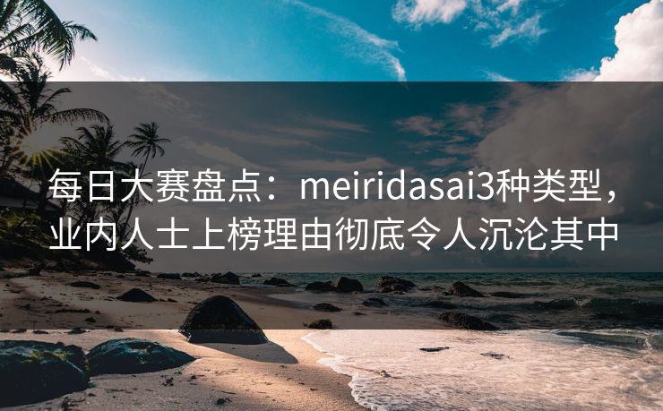 每日大赛盘点：meiridasai3种类型，业内人士上榜理由彻底令人沉沦其中