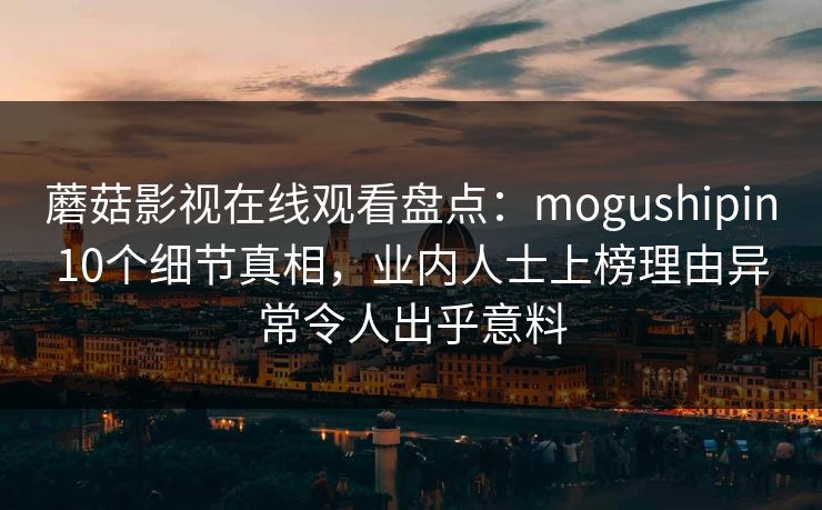 蘑菇影视在线观看盘点:mogushipin10个细节真相,业内人士上榜理由异常令人出乎意料 蘑菇影视在线观看盘点:mogushipin10个细节真相,业内人士上榜理由异常令人出乎意料