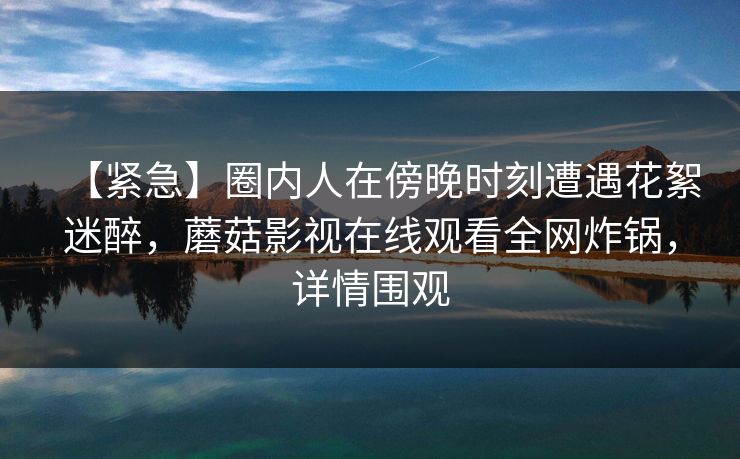 【紧急】圈内人在傍晚时刻遭遇花絮迷醉,蘑菇影视在线观看全网炸锅,详情围观 【紧急】圈内人在傍晚时刻遭遇花絮迷醉,蘑菇影视在线观看全网炸锅,详情围观
