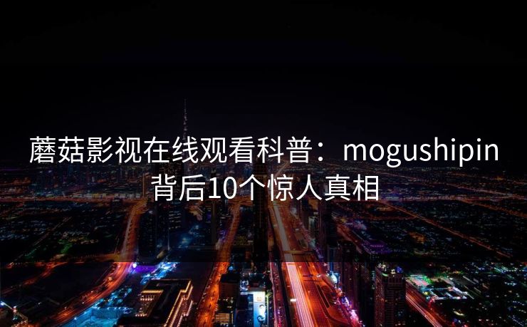 蘑菇影视在线观看科普:mogushipin背后10个惊人真相 蘑菇影视在线观看科普:mogushipin背后10个惊人真相