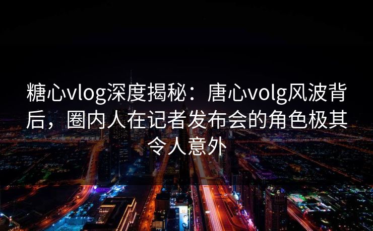 糖心vlog深度揭秘：唐心volg风波背后，圈内人在记者发布会的角色极其令人意外