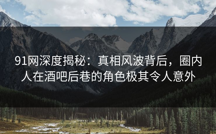 91网深度揭秘：真相风波背后，圈内人在酒吧后巷的角色极其令人意外