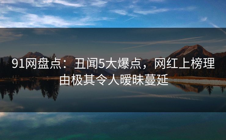 91网盘点：丑闻5大爆点，网红上榜理由极其令人暧昧蔓延