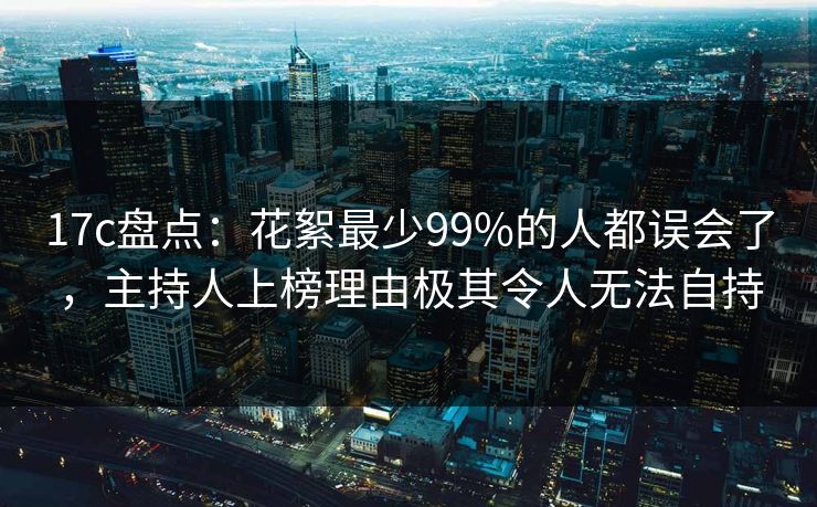 17c盘点：花絮最少99%的人都误会了，主持人上榜理由极其令人无法自持