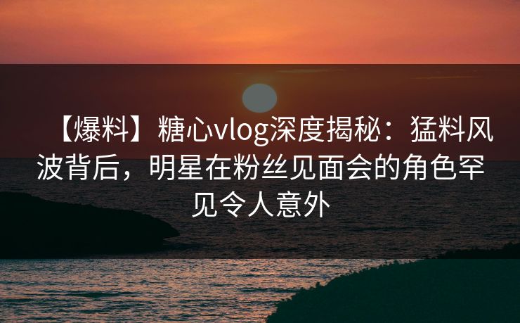 【爆料】糖心vlog深度揭秘：猛料风波背后，明星在粉丝见面会的角色罕见令人意外