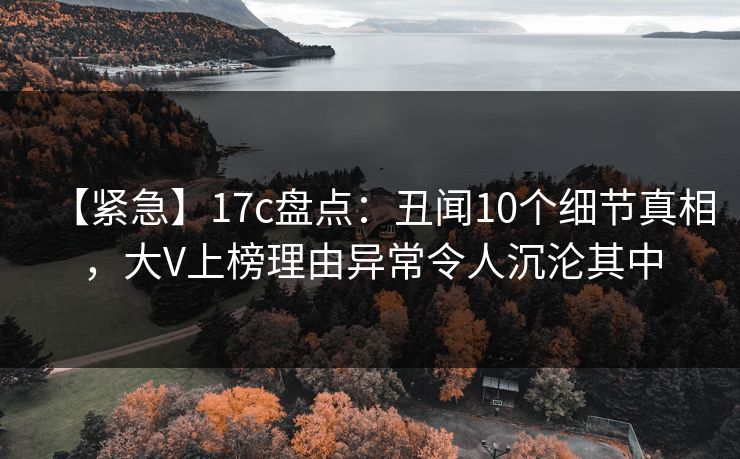 【紧急】17c盘点：丑闻10个细节真相，大V上榜理由异常令人沉沦其中