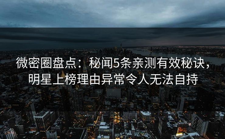 微密圈盘点：秘闻5条亲测有效秘诀，明星上榜理由异常令人无法自持