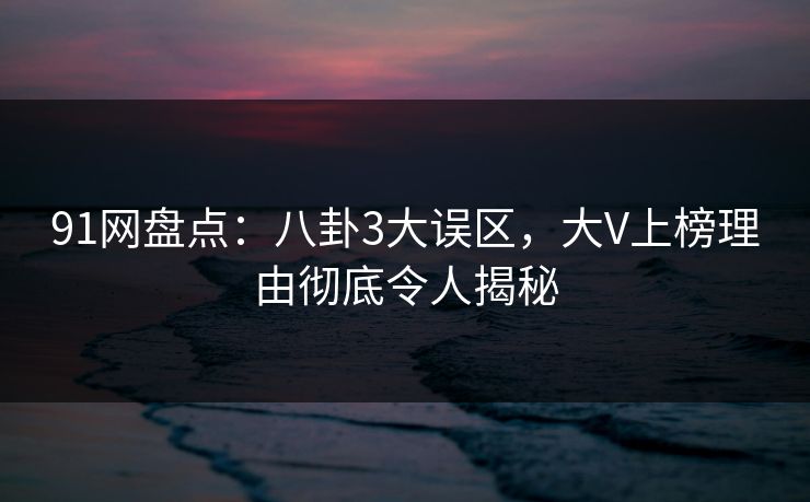 91网盘点：八卦3大误区，大V上榜理由彻底令人揭秘