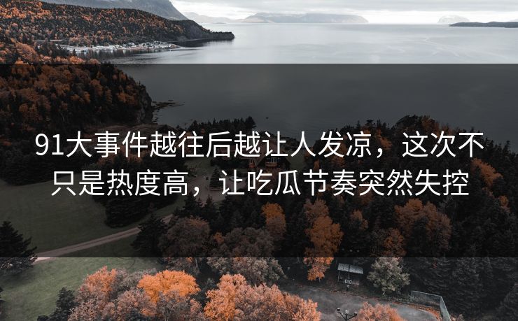 91大事件越往后越让人发凉，这次不只是热度高，让吃瓜节奏突然失控